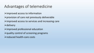 Advantages of telemedicine
improved access to information
provision of care not previously deliverable
improved access to services and increasing care
delivery
improved professional education
quality control of screening programs
reduced health-care costs
 