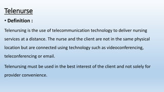 Telenurse
• Definition :
Telenursing is the use of telecommunication technology to deliver nursing
services at a distance. The nurse and the client are not in the same physical
location but are connected using technology such as videoconferencing,
teleconferencing or email.
Telenursing must be used in the best interest of the client and not solely for
provider convenience.
 