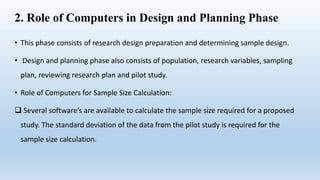 2. Role of Computers in Design and Planning Phase
• This phase consists of research design preparation and determining sample design.
• Design and planning phase also consists of population, research variables, sampling
plan, reviewing research plan and pilot study.
• Role of Computers for Sample Size Calculation:
 Several software’s are available to calculate the sample size required for a proposed
study. The standard deviation of the data from the pilot study is required for the
sample size calculation.
 
