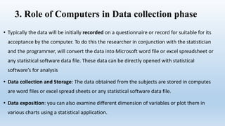 3. Role of Computers in Data collection phase
• Typically the data will be initially recorded on a questionnaire or record for suitable for its
acceptance by the computer. To do this the researcher in conjunction with the statistician
and the programmer, will convert the data into Microsoft word file or excel spreadsheet or
any statistical software data file. These data can be directly opened with statistical
software’s for analysis
• Data collection and Storage: The data obtained from the subjects are stored in computes
are word files or excel spread sheets or any statistical software data file.
• Data exposition: you can also examine different dimension of variables or plot them in
various charts using a statistical application.
 