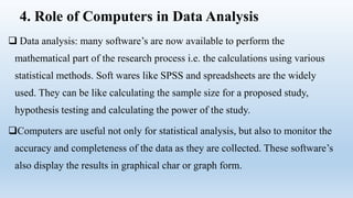 4. Role of Computers in Data Analysis
 Data analysis: many software’s are now available to perform the
mathematical part of the research process i.e. the calculations using various
statistical methods. Soft wares like SPSS and spreadsheets are the widely
used. They can be like calculating the sample size for a proposed study,
hypothesis testing and calculating the power of the study.
Computers are useful not only for statistical analysis, but also to monitor the
accuracy and completeness of the data as they are collected. These software’s
also display the results in graphical char or graph form.
 