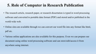 5. Role of Computer in Research Publication
• The research article, research paper, or research dissertation is typed in word processing
software and converted to portable data format (PDF) and stored and/or published in the
world wide web.
• Online sites are available through we can convert our word file into any format like html,
pdf etc.
• Various online applications are also available for this purpose. Even we can prepare our
document using online word processing software and can store/edit/access it from
anywhere using internet.
 