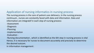 Application of nursing informatics in nursing process
The nursing process is the core of patient care delievery .In the nursing process
continuum , nurses are constantly faced with data and information. Data and
information are integratef in each step of nursing process:
-Assessment
-Diagnosis
-Planning
-Implementation
-Evaluation -
-Nursing documentation , which is identified as the 6th step in nursing process is vital
Hence, it is necessary for nurses to document accurately and precisely to determine
the desired outcom.
in information management .
 