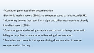 -*Computer generated client documentation
-Electronic medical record [EMR] and computer based patient record (CPR).
*Monitoring devices that record vital signs and other measurements directly
into client record (EMR)
*Computer generated nursing care plans and critical pathways ,automatic
billing for supplies or procedures with nursing documentation .
*Reminders and prompts that appear during documentation to ensure
comprehensive charting .
 