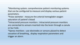 *Monitoring system: comprehensive patient monitoring systems
that can be configured to measure and display various patient
parameters.
*Pulse oximeter : measure the arterial hemoglobin oxygen
saturation of patient's blood
*Intracranial pressure monitors : intracranial pressure monitors
are connected to sensors inserted into the brain through a canula
or bur hole.
*Apnea monitors : use electrodes or sensors placed to detect
cessation of breathing , display respiration parameters and
trigger an alarm.
 