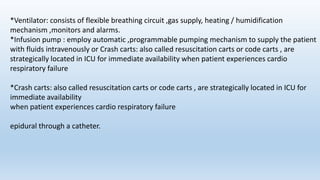 *Ventilator: consists of flexible breathing circuit ,gas supply, heating / humidification
mechanism ,monitors and alarms.
*Infusion pump : employ automatic ,programmable pumping mechanism to supply the patient
with fluids intravenously or Crash carts: also called resuscitation carts or code carts , are
strategically located in ICU for immediate availability when patient experiences cardio
respiratory failure
*Crash carts: also called resuscitation carts or code carts , are strategically located in ICU for
immediate availability
when patient experiences cardio respiratory failure
epidural through a catheter.
 