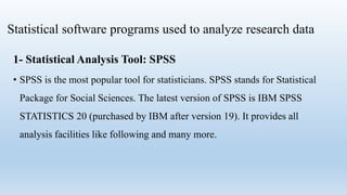 Statistical software programs used to analyze research data
1- Statistical Analysis Tool: SPSS
• SPSS is the most popular tool for statisticians. SPSS stands for Statistical
Package for Social Sciences. The latest version of SPSS is IBM SPSS
STATISTICS 20 (purchased by IBM after version 19). It provides all
analysis facilities like following and many more.
 