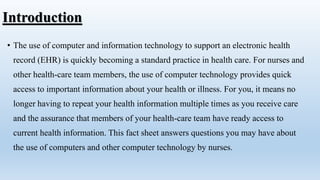 Introduction
• The use of computer and information technology to support an electronic health
record (EHR) is quickly becoming a standard practice in health care. For nurses and
other health-care team members, the use of computer technology provides quick
access to important information about your health or illness. For you, it means no
longer having to repeat your health information multiple times as you receive care
and the assurance that members of your health-care team have ready access to
current health information. This fact sheet answers questions you may have about
the use of computers and other computer technology by nurses.
 