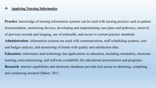  Applying Nursing Informatics
Practice: knowledge of nursing information systems can be used with nursing practice such as patient
documentation, monitoring devices, developing and implementing care plans and pathways, retrieval
of previous records and imaging, use of telehealth, and access to current practice standards.
Administration: information systems are used with communication, staff scheduling systems, cost
and budget analysis, and monitoring of trends with quality and satisfaction data.
Education: informatics and technology has applications in education, including simulation, electronic
learning, teleconferencing, and software availability for educational presentations and programs.
Research: internet capabilities and electronic databases provide rich access to obtaining, compiling,
and conducting research (Baker, 2012
 