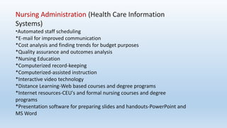Nursing Administration (Health Care Information
Systems)
*Automated staff scheduling
*E-mail for improved communication
*Cost analysis and finding trends for budget purposes
*Quality assurance and outcomes analysis
*Nursing Education
*Computerized record-keeping
*Computerized-assisted instruction
*Interactive video technology
*Distance Learning-Web based courses and degree programs
*Internet resources-CEU's and formal nursing courses and degree
programs
*Presentation software for preparing slides and handouts-PowerPoint and
MS Word
 