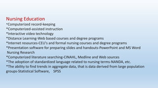 Nursing Education
*Computerized record-keeping
*Computerized-assisted instruction
*Interactive video technology
*Distance Learning-Web based courses and degree programs
*Internet resources-CEU's and formal nursing courses and degree programs
*Presentation software for preparing slides and handouts-PowerPoint and MS Word
Nursing Research
*Computerized literature searching-CINAHL, Medline and Web sources
*The adoption of standardized language related to nursing terms-NANDA, etc.
*The ability to find trends in aggregate data, that is data derived from large population
groups-Statistical Software, SPSS
 