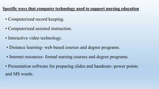 Specific ways that computer technology used to support nursing education
• Computerized record keeping.
• Computerized assisted instruction.
• Interactive video technology.
• Distance learning- web based courses and degree programs.
• Internet resources- formal nursing courses and degree programs.
• Presentation software for preparing slides and handouts- power points
and MS words.
 