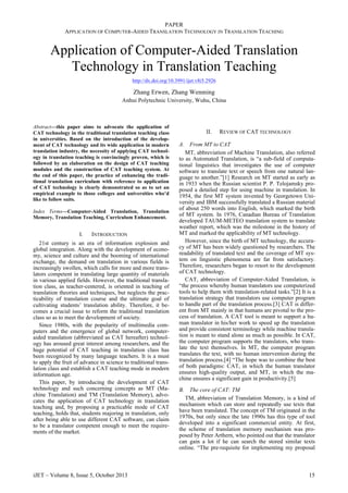 PAPER
APPLICATION OF COMPUTER-AIDED TRANSLATION TECHNOLOGY IN TRANSLATION TEACHING
Application of Computer-Aided Translation
Technology in Translation Teaching
http://dx.doi.org/10.3991/ijet.v8i5.2926
Zhang Erwen, Zhang Wenming
Anhui Polytechnic University, Wuhu, China
Abstract—this paper aims to advocate the application of
CAT technology in the traditional translation teaching class
in universities. Based on the introduction of the develop-
ment of CAT technology and its wide application in modern
translation industry, the necessity of applying CAT technol-
ogy in translation teaching is convincingly proven, which is
followed by an elaboration on the design of CAT teaching
modules and the construction of CAT teaching system. At
the end of this paper, the practice of enhancing the tradi-
tional translation curriculum with reference to application
of CAT technology is clearly demonstrated so as to set an
empirical example to those colleges and universities who’d
like to follow suits.
Index Terms—Computer-Aided Translation, Translation
Memory, Translation Teaching, Curriculum Enhancement.
I. INTRODUCTION
21st century is an era of information explosion and
global integration. Along with the development of econo-
my, science and culture and the booming of international
exchange, the demand on translation in various fields is
increasingly swollen, which calls for more and more trans-
lators competent in translating large quantity of materials
in various applied fields. However, the traditional transla-
tion class, as teacher-centered, is oriented in teaching of
translation theories and techniques, but neglects the prac-
ticability of translation course and the ultimate goal of
cultivating students’ translation ability. Therefore, it be-
comes a crucial issue to reform the traditional translation
class so as to meet the development of society.
Since 1980s, with the popularity of multimedia com-
puters and the emergence of global network, computer-
aided translation (abbreviated as CAT hereafter) technol-
ogy has aroused great interest among researchers, and the
huge potential of CAT teaching in translation class has
been recognized by many language teachers. It is a must
to apply the fruit of advance in science to traditional trans-
lation class and establish a CAT teaching mode in modern
information age.
This paper, by introducing the development of CAT
technology and such concerning concepts as MT (Ma-
chine Translation) and TM (Translation Memory), advo-
cates the application of CAT technology in translation
teaching and, by proposing a practicable mode of CAT
teaching, holds that, students majoring in translation, only
after being able to use different CAT software, can claim
to be a translator competent enough to meet the require-
ments of the market.
II. REVIEW OF CAT TECHNOLOGY
A. From MT to CAT
MT, abbreviation of Machine Translation, also referred
to as Automated Translation, is “a sub-field of computa-
tional linguistics that investigates the use of computer
software to translate text or speech from one natural lan-
guage to another.”[1] Research on MT started as early as
in 1933 when the Russian scientist P. P. Telojamsky pro-
posed a detailed step for using machine in translation. In
1954, the first MT system invented by Georgetown Uni-
versity and IBM successfully translated a Russian material
of about 250 words into English, which marked the birth
of MT system. In 1976, Canadian Bureau of Translation
developed TAUM-METEO translation system to translate
weather report, which was the milestone in the history of
MT and marked the applicability of MT technology.
However, since the birth of MT technology, the accura-
cy of MT has been widely questioned by researchers. The
readability of translated text and the coverage of MT sys-
tem on linguistic phenomena are far from satisfactory.
Therefore, researchers began to resort to the development
of CAT technology.
CAT, abbreviation of Computer-Aided Translation, is
“the process whereby human translators use computerized
tools to help them with translation-related tasks.”[2] It is a
translation strategy that translators use computer program
to handle part of the translation process.[3] CAT is differ-
ent from MT mainly in that humans are pivotal to the pro-
cess of translation. A CAT tool is meant to support a hu-
man translator in his/her work to speed up the translation
and provide consistent terminology while machine transla-
tion is meant to stand alone as much as possible. In CAT,
the computer program supports the translators, who trans-
late the text themselves. In MT, the computer program
translates the text, with no human intervention during the
translation process.[4] “The hope was to combine the best
of both paradigms: CAT, in which the human translator
ensures high-quality output, and MT, in which the ma-
chine ensures a significant gain in productivity.[5]
B. The core of CAT: TM
TM, abbreviation of Translation Memory, is a kind of
mechanism which can store and repeatedly use texts that
have been translated. The concept of TM originated in the
1970s, but only since the late 1990s has this type of tool
developed into a significant commercial entity. At first,
the scheme of translation memory mechanism was pro-
posed by Peter Arthern, who pointed out that the translator
can gain a lot if he can search the stored similar texts
online. “The pre-requisite for implementing my proposal
iJET ‒ Volume 8, Issue 5, October 2013 15
 