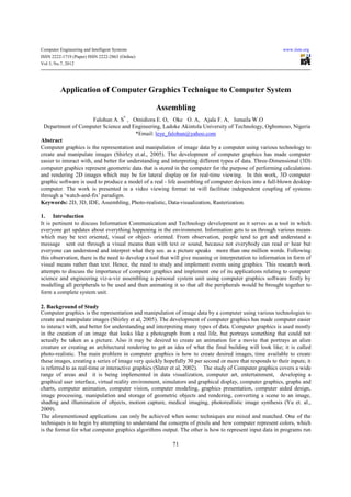 Computer Engineering and Intelligent Systems                                                               www.iiste.org
ISSN 2222-1719 (Paper) ISSN 2222-2863 (Online)
Vol 3, No.7, 2012




          Application of Computer Graphics Technique to Computer System

                                                   Assembling
                         Falohun A. S* , Omidiora E. O, Oke O. A, Ajala F. A, Ismaila W.O
 Department of Computer Science and Engineering, Ladoke Akintola University of Technology, Ogbomoso, Nigeria
                                           *Email: leye_falohun@yahoo.com
Abstract
Computer graphics is the representation and manipulation of image data by a computer using various technology to
create and manipulate images (Shirley et.al., 2005). The development of computer graphics has made computer
easier to interact with, and better for understanding and interpreting different types of data. Three-Dimensional (3D)
computer graphics represent geometric data that is stored in the computer for the purpose of performing calculations
and rendering 2D images which may be for lateral display or for real-time viewing. In this work, 3D computer
graphic software is used to produce a model of a real - life assembling of computer devices into a full-blown desktop
computer. The work is presented in a video viewing format tat will facilitate independent coupling of systems
through a ‘watch-and-fix’ paradigm.
Keywords: 2D, 3D, IDE, Assembling, Photo-realistic, Data-visualization, Rasterization.

1. Introduction
It is pertinent to discuss Information Communication and Technology development as it serves as a tool in which
everyone get updates about everything happening in the environment. Information gets to us through various means
which may be text oriented, visual or object- oriented. From observation, people tend to get and understand a
message sent out through a visual means than with text or sound, because not everybody can read or hear but
everyone can understood and interpret what they see. as a picture speaks more than one million words. Following
this observation, there is the need to develop a tool that will give meaning or interpretation to information in form of
visual means rather than text. Hence, the need to study and implement events using graphics. This research work
attempts to discuss the importance of computer graphics and implement one of its applications relating to computer
science and engineering viz-a-viz assembling a personal system unit using computer graphics software firstly by
modelling all peripherals to be used and then animating it so that all the peripherals would be brought together to
form a complete system unit.

2. Background of Study
Computer graphics is the representation and manipulation of image data by a computer using various technologies to
create and manipulate images (Shirley et al, 2005). The development of computer graphics has made computer easier
to interact with, and better for understanding and interpreting many types of data. Computer graphics is used mostly
in the creation of an image that looks like a photograph from a real life, but portrays something that could not
actually be taken as a picture. Also it may be desired to create an animation for a movie that portrays an alien
creature or creating an architectural rendering to get an idea of what the final building will look like; it is called
photo-realistic. The main problem in computer graphics is how to create desired images, time available to create
these images, creating a series of image very quickly hopefully 30 per second or more that responds to their inputs; it
is referred to as real-time or interactive graphics (Slater et al, 2002). The study of Computer graphics covers a wide
range of areas and it is being implemented in data visualization, computer art, entertainment, developing a
graphical user interface, virtual reality environment, simulators and graphical display, computer graphics, graphs and
charts, computer animation, computer vision, computer modeling, graphics presentation, computer aided design,
image processing, manipulation and storage of geometric objects and rendering, converting a scene to an image,
shading and illumination of objects, motion capture, medical imaging, photorealistic image synthesis (Yu et. al.,
2009).
The aforementioned applications can only be achieved when some techniques are mixed and matched. One of the
techniques is to begin by attempting to understand the concepts of pixels and how computer represent colors, which
is the format for what computer graphics algorithms output. The other is how to represent input data in programs run

                                                          71
 