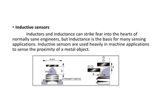 • Inductive sensors
Inductors and inductance can strike fear into the hearts of
normally sane engineers, but inductance is the basis for many sensing
applications. Inductive sensors are used heavily in machine applications
to sense the proximity of a metal object.
 