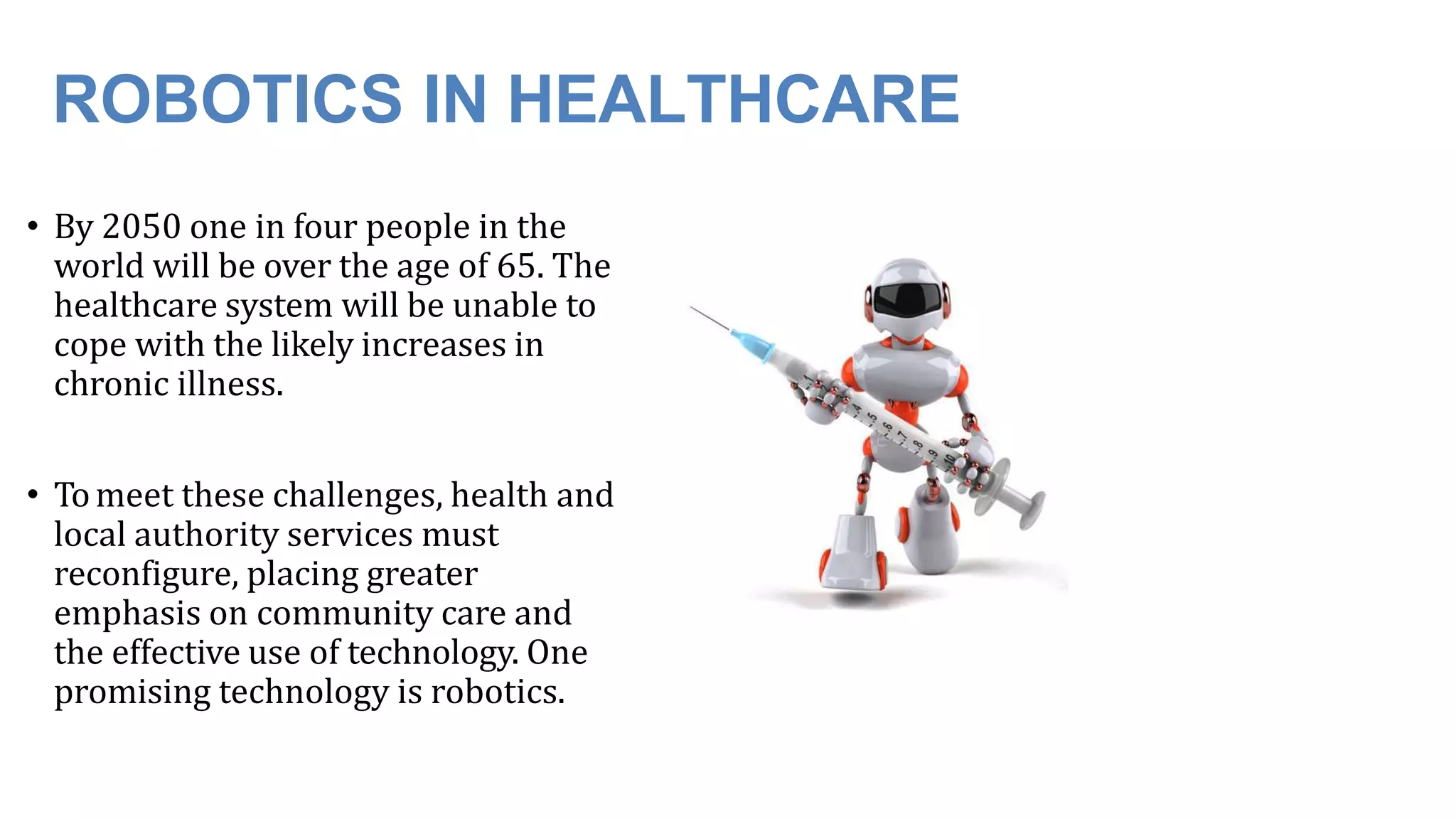 ROBOTICS IN HEALTHCARE
• By 2050 one in four people in the
world will be over the age of 65. The
healthcare system will be unable to
cope with the likely increases in
chronic illness.
• Tomeet these challenges, health and
local authority services must
reconfigure, placing greater
emphasis on community care and
the effective use of technology. One
promising technology is robotics.
 