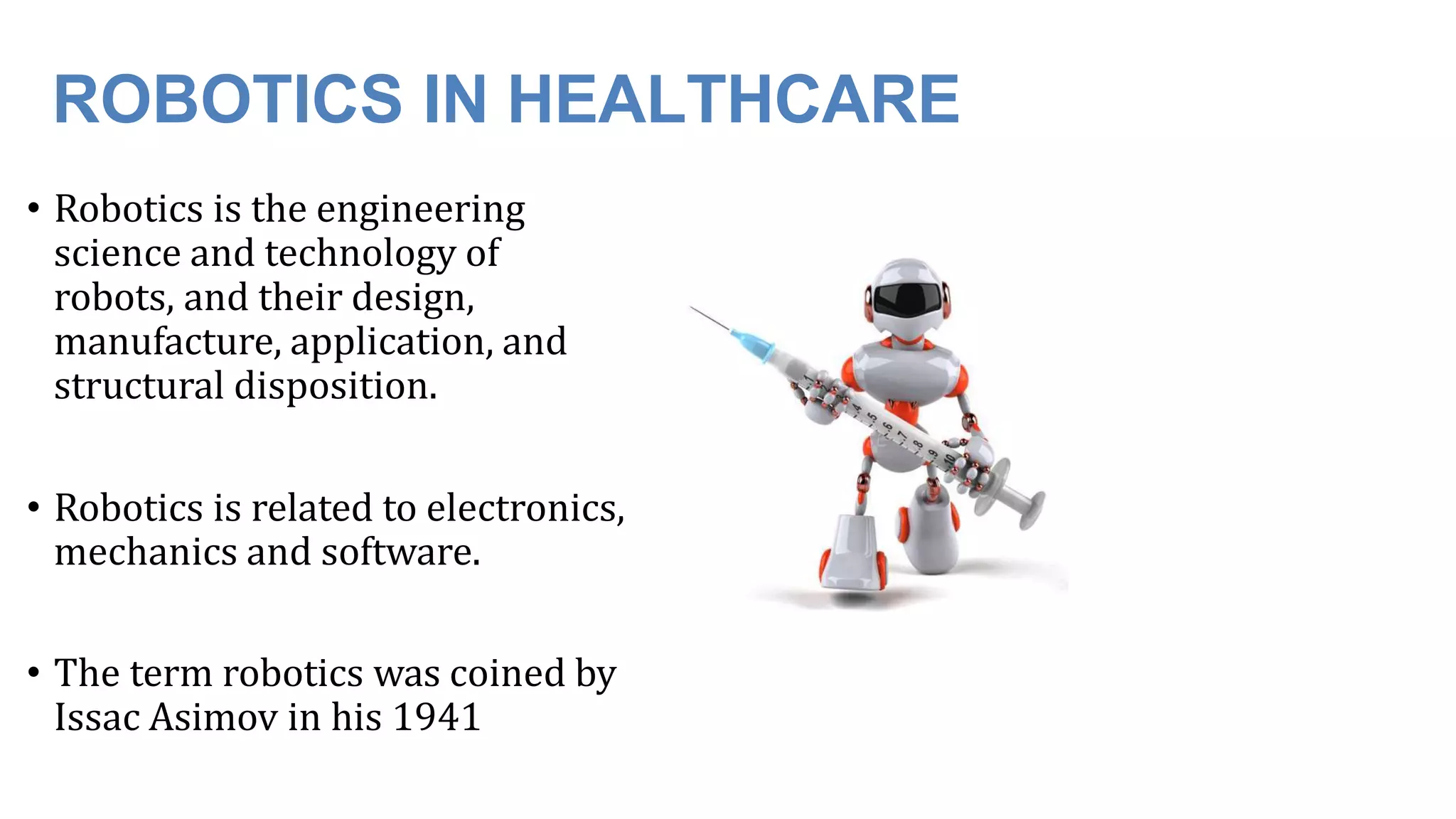 ROBOTICS IN HEALTHCARE
• Robotics is the engineering
science and technology of
robots, and their design,
manufacture, application, and
structural disposition.
• Robotics is related to electronics,
mechanics and software.
• The term robotics was coined by
Issac Asimov in his 1941
 