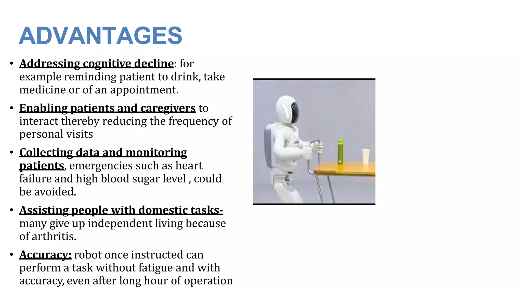 ADVANTAGES
• Addressing cognitive decline: for
example reminding patient to drink, take
medicine or of an appointment.
• Enabling patients and caregivers to
interact thereby reducing the frequency of
personal visits
• Collecting data and monitoring
patients, emergencies such as heart
failure and high blood sugar level , could
be avoided.
• Assisting people with domestic tasks-
many give up independent living because
of arthritis.
• Accuracy: robot once instructed can
perform a task without fatigue and with
accuracy, even after long hour of operation
 