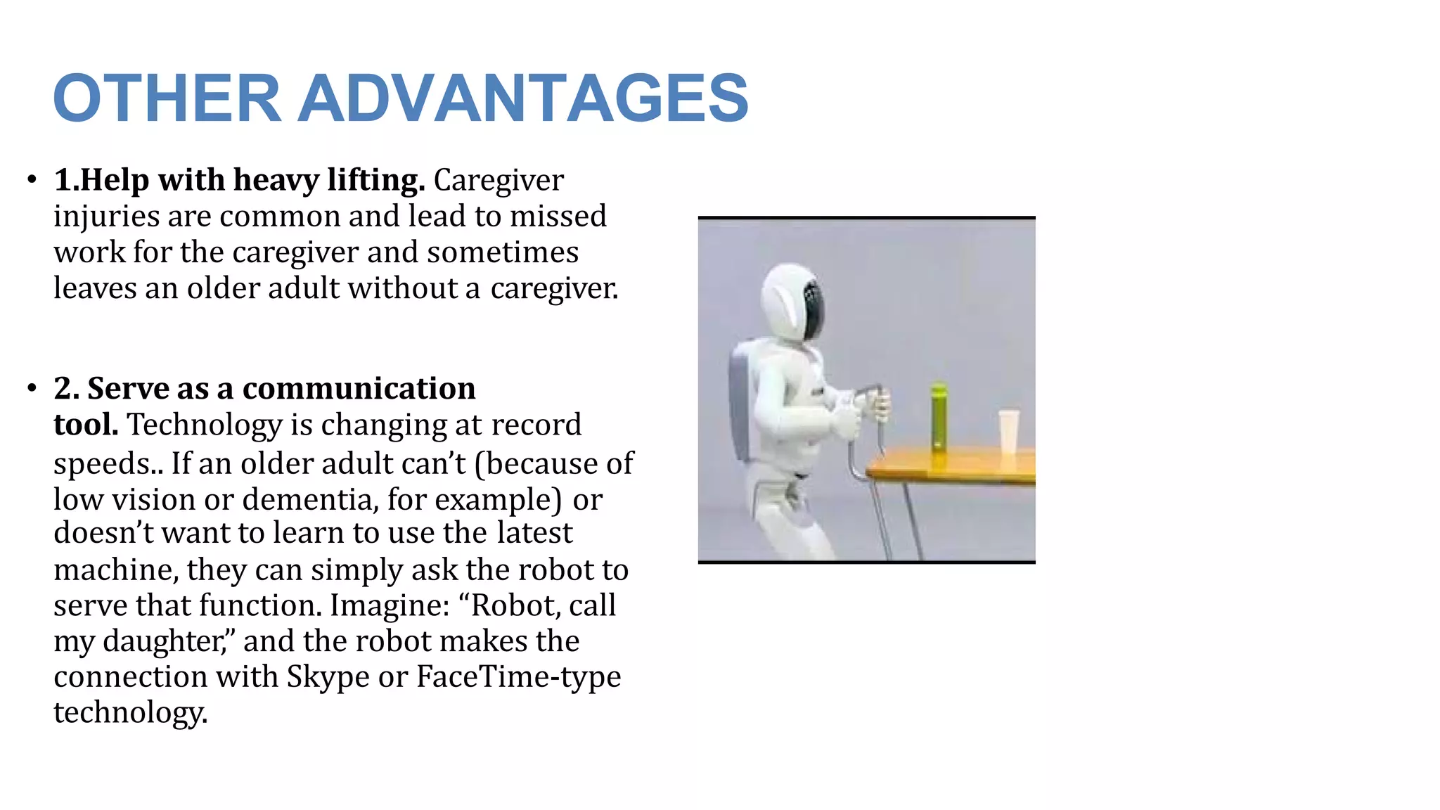 OTHER ADVANTAGES
• 1.Help with heavy lifting. Caregiver
injuries are common and lead to missed
work for the caregiver and sometimes
leaves an older adult without a caregiver.
• 2. Serve as a communication
tool. Technology is changing at record
speeds.. If an older adult can’t (because of
low vision or dementia, for example) or
doesn’t want to learn to use the latest
machine, they can simply ask the robot to
serve that function. Imagine: “Robot, call
my daughter,” and the robot makes the
connection with Skype or FaceTime-type
technology.
 