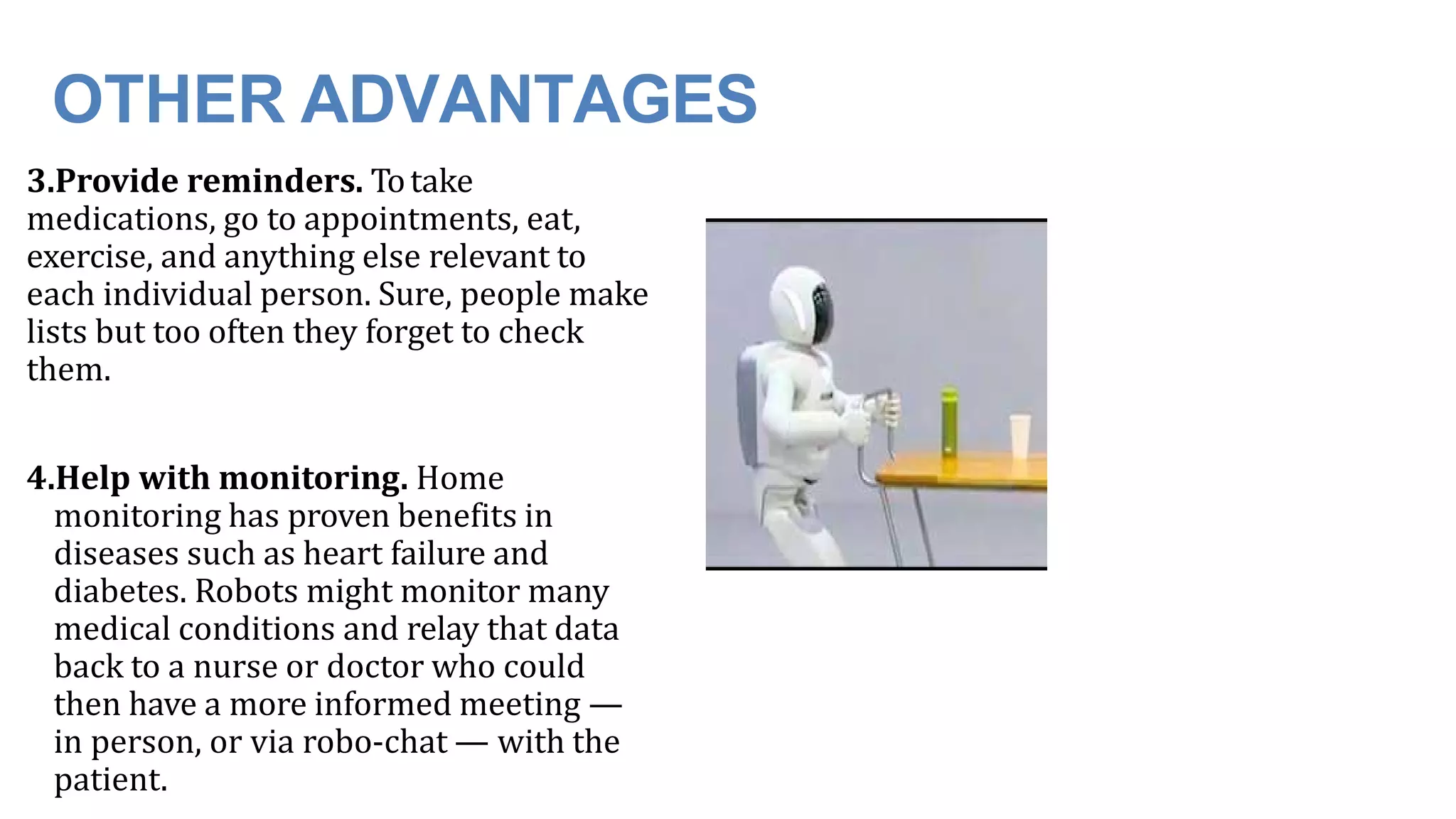 OTHER ADVANTAGES
3.Provide reminders. Totake
medications, go to appointments, eat,
exercise, and anything else relevant to
each individual person. Sure, people make
lists but too often they forget to check
them.
4.Help with monitoring. Home
monitoring has proven benefits in
diseases such as heart failure and
diabetes. Robots might monitor many
medical conditions and relay that data
back to a nurse or doctor who could
then have a more informed meeting —
in person, or via robo-chat — with the
patient.
 