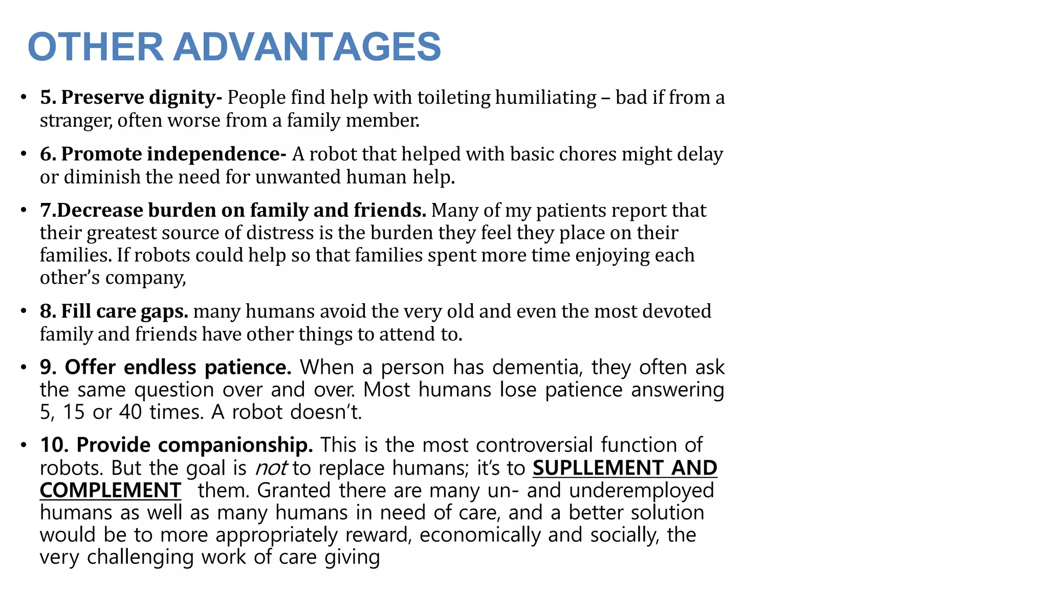 OTHER ADVANTAGES
• 5. Preserve dignity- People find help with toileting humiliating – bad if from a
stranger, often worse from a family member.
• 6. Promote independence- A robot that helped with basic chores might delay
or diminish the need for unwanted human help.
• 7.Decrease burden on family and friends. Many of my patients report that
their greatest source of distress is the burden they feel they place on their
families. If robots could help so that families spent more time enjoying each
other’s company,
• 8. Fill care gaps. many humans avoid the very old and even the most devoted
family and friends have other things to attend to.
• 9. Offer endless patience. When a person has dementia, they often ask
the same question over and over. Most humans lose patience answering
5, 15 or 40 times. A robot doesn’t.
• 10. Provide companionship. This is the most controversial function of
robots. But the goal is not to replace humans; it’s to SUPLLEMENT AND
COMPLEMENT them. Granted there are many un- and underemployed
humans as well as many humans in need of care, and a better solution
would be to more appropriately reward, economically and socially, the
very challenging work of care giving
 