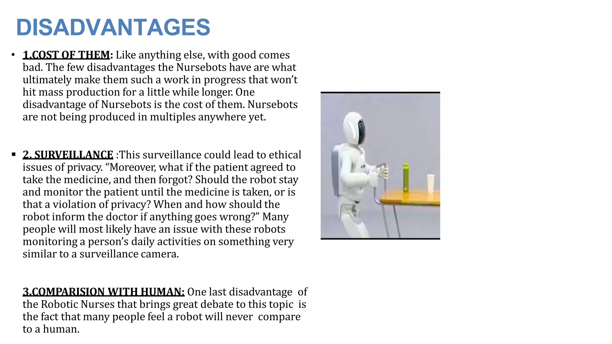 DISADVANTAGES
• 1.COST OF THEM: Like anything else, with good comes
bad. The few disadvantages the Nursebots have are what
ultimately make them such a work in progress that won’t
hit mass production for a little while longer. One
disadvantage of Nursebots is the cost of them. Nursebots
are not being produced in multiples anywhere yet.
 2. SURVEILLANCE :This surveillance could lead to ethical
issues of privacy. “Moreover, what if the patient agreed to
take the medicine, and then forgot? Should the robot stay
and monitor the patient until the medicine is taken, or is
that a violation of privacy? When and how should the
robot inform the doctor if anything goes wrong?” Many
people will most likely have an issue with these robots
monitoring a person’s daily activities on something very
similar to a surveillance camera.
3.COMPARISION WITH HUMAN: One last disadvantage of
the Robotic Nurses that brings great debate to this topic is
the fact that many people feel a robot will never compare
to a human.
 