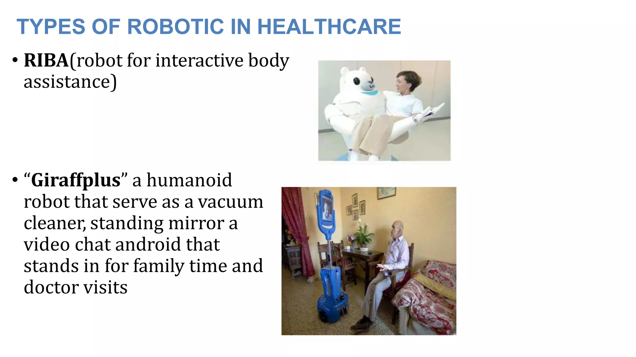 TYPES OF ROBOTIC IN HEALTHCARE
• RIBA(robot for interactive body
assistance)
• “Giraffplus” a humanoid
robot that serve as a vacuum
cleaner, standing mirror a
video chat android that
stands in for family time and
doctor visits
 