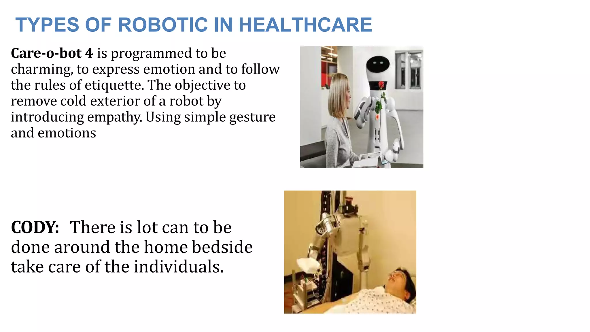 TYPES OF ROBOTIC IN HEALTHCARE
Care-o-bot 4 is programmed to be
charming, to express emotion and to follow
the rules of etiquette. The objective to
remove cold exterior of a robot by
introducing empathy. Using simple gesture
and emotions
CODY: There is lot can to be
done around the home bedside
take care of the individuals.
 