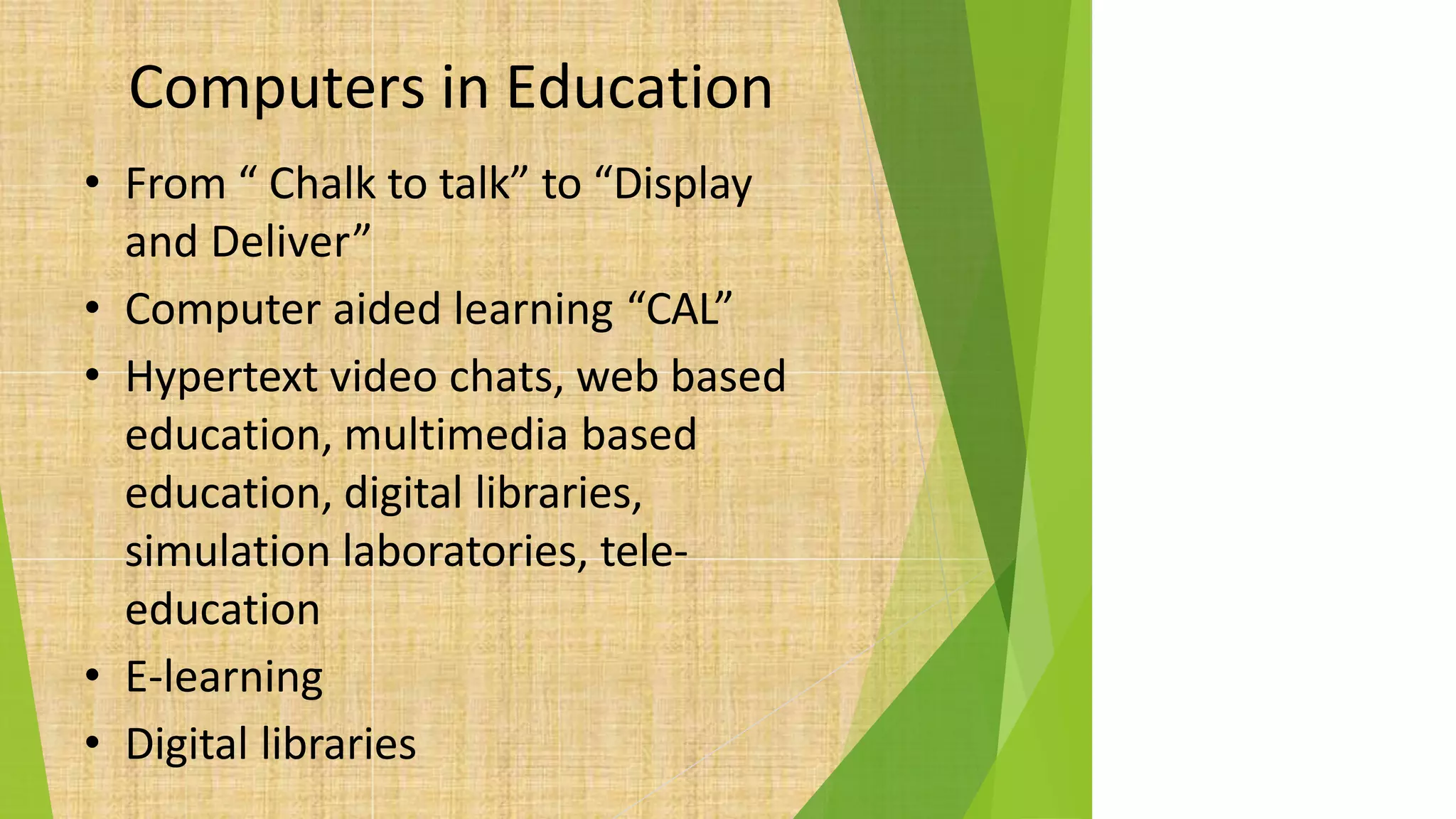 Computers in Education
• From “ Chalk to talk” to “Display
and Deliver”
• Computer aided learning “CAL”
• Hypertext video chats, web based
education, multimedia based
education, digital libraries,
simulation laboratories, tele-
education
• E-learning
• Digital libraries
 
