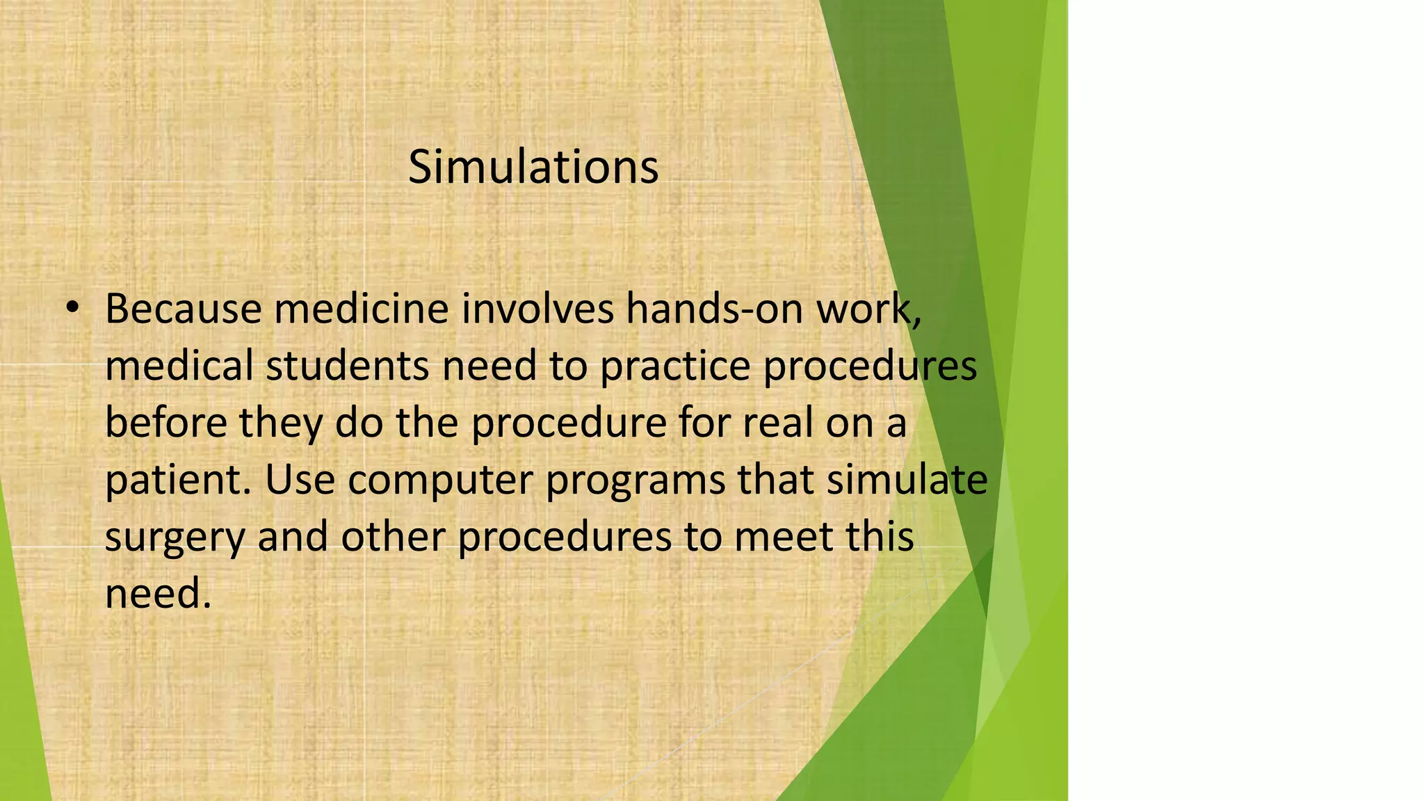 Simulations
• Because medicine involves hands-on work,
medical students need to practice procedures
before they do the procedure for real on a
patient. Use computer programs that simulate
surgery and other procedures to meet this
need.
 