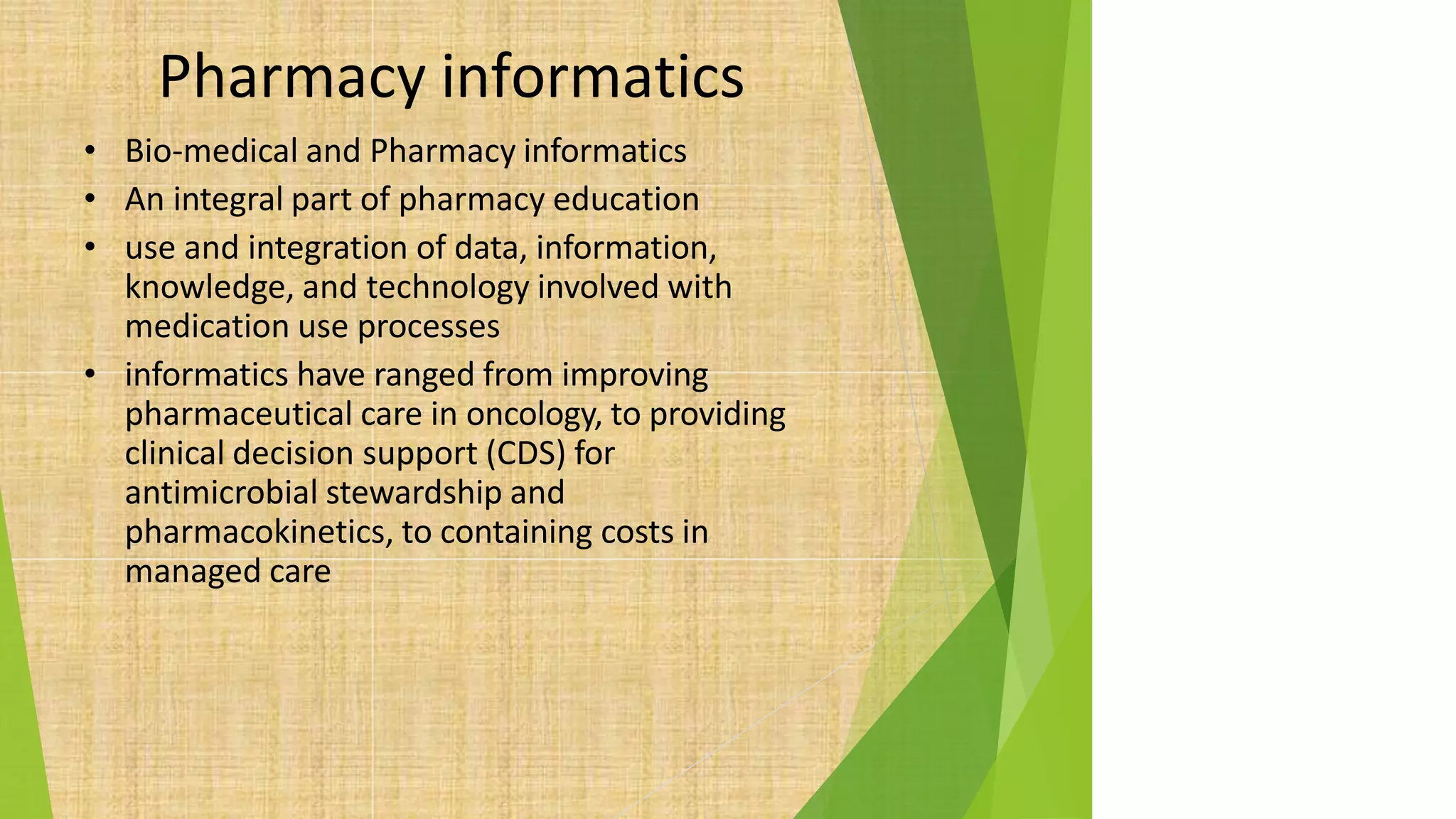 Pharmacy informatics
• Bio-medical and Pharmacy informatics
• An integral part of pharmacy education
• use and integration of data, information,
knowledge, and technology involved with
medication use processes
• informatics have ranged from improving
pharmaceutical care in oncology, to providing
clinical decision support (CDS) for
antimicrobial stewardship and
pharmacokinetics, to containing costs in
managed care
 