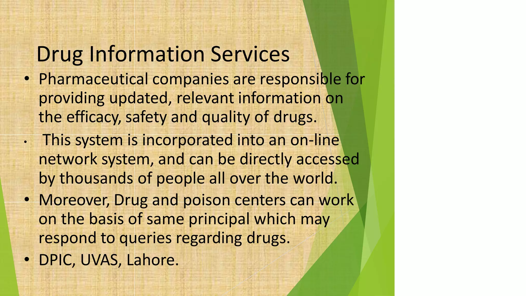 Drug Information Services
• Pharmaceutical companies are responsible for
providing updated, relevant information on
the efficacy, safety and quality of drugs.
• This system is incorporated into an on-line
network system, and can be directly accessed
by thousands of people all over the world.
• Moreover, Drug and poison centers can work
on the basis of same principal which may
respond to queries regarding drugs.
• DPIC, UVAS, Lahore.
 