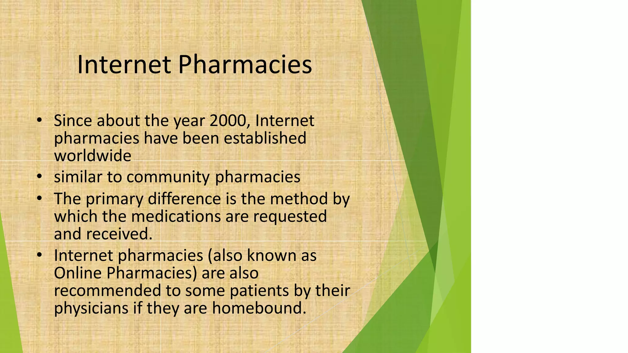 Internet Pharmacies
• Since about the year 2000, Internet
pharmacies have been established
worldwide
• similar to community pharmacies
• The primary difference is the method by
which the medications are requested
and received.
• Internet pharmacies (also known as
Online Pharmacies) are also
recommended to some patients by their
physicians if they are homebound.
 