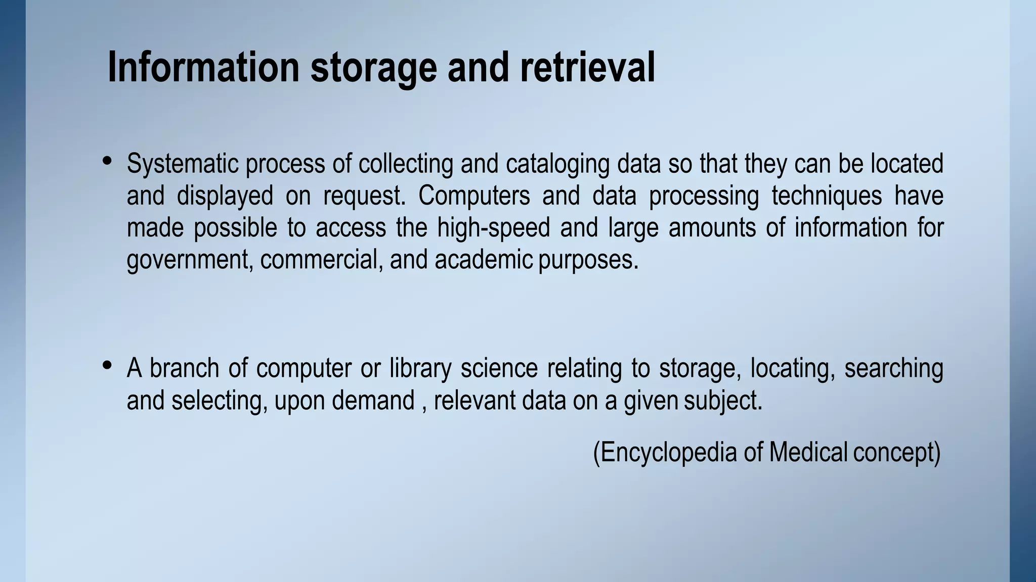 • Systematic process of collecting and cataloging data so that they can be located
and displayed on request. Computers and data processing techniques have
made possible to access the high-speed and large amounts of information for
government, commercial, and academic purposes.
• A branch of computer or library science relating to storage, locating, searching
and selecting, upon demand , relevant data on a given subject.
(Encyclopedia of Medical concept)
Information storage and retrieval
 