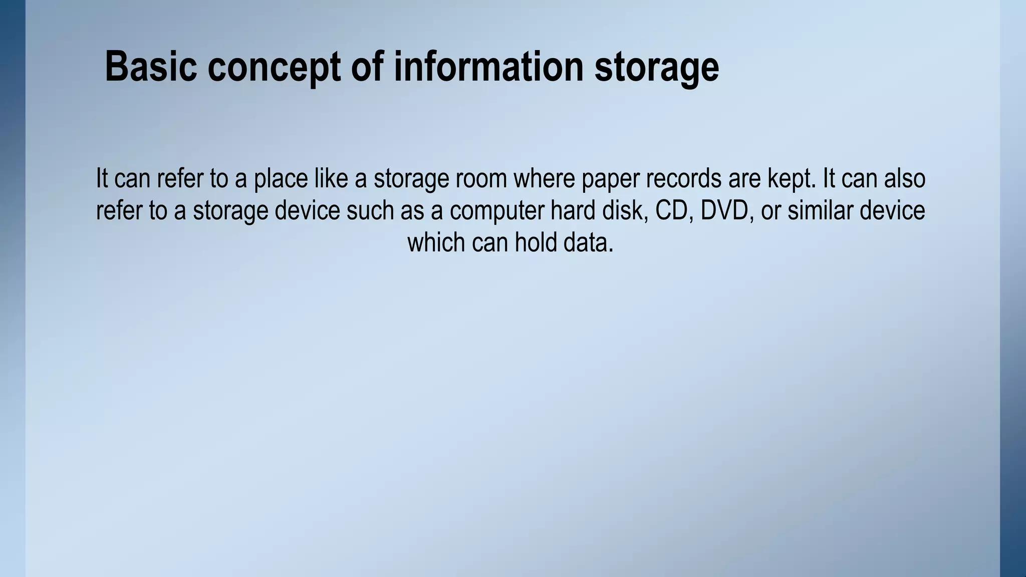 It can refer to a place like a storage room where paper records are kept. It can also
refer to a storage device such as a computer hard disk, CD, DVD, or similar device
which can hold data.
Basic concept of information storage
 