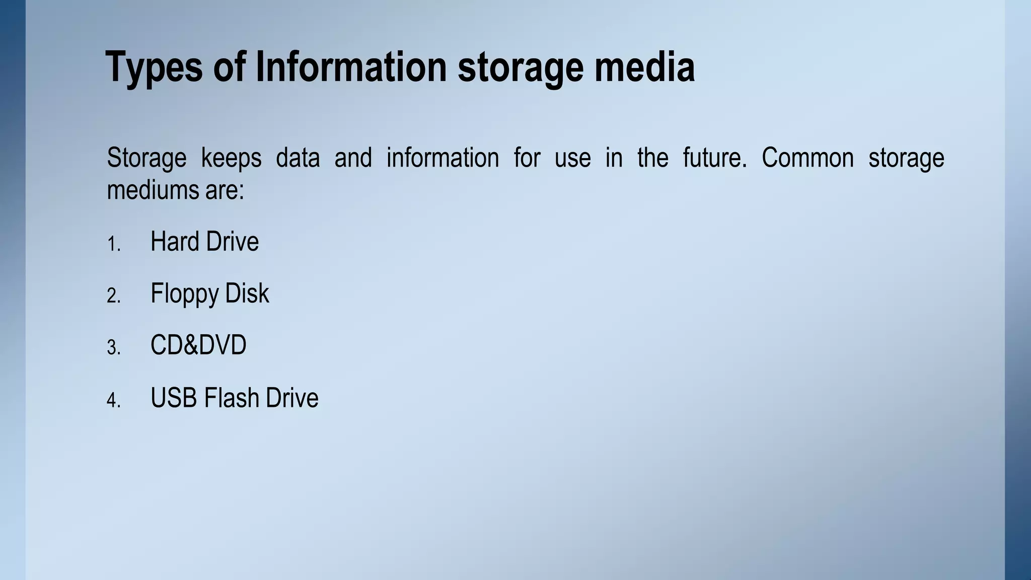 Storage keeps data and information for use in the future. Common storage
mediums are:
1. Hard Drive
2. Floppy Disk
3. CD&DVD
4. USB Flash Drive
Types of Information storage media
 