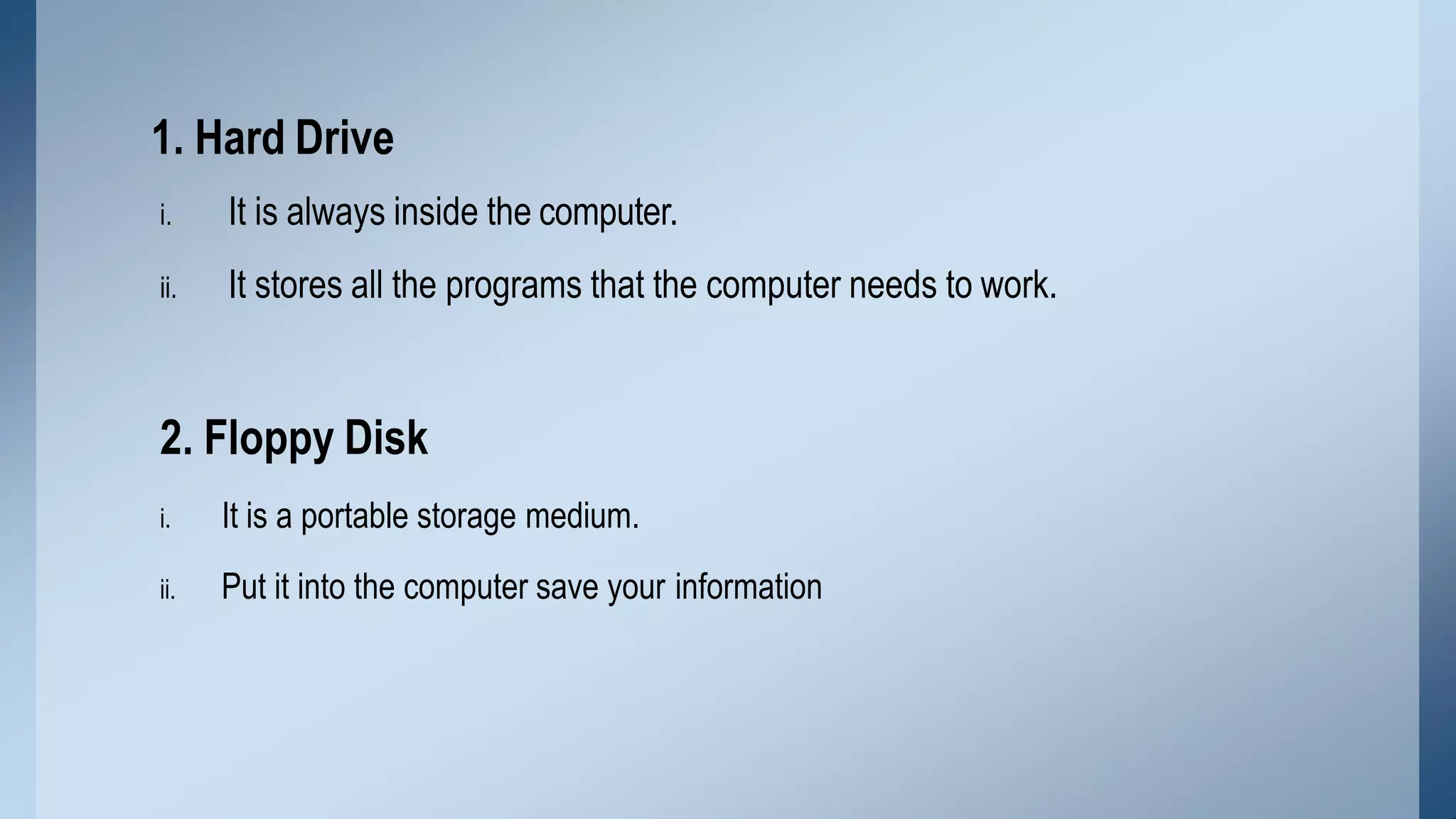 i. It is always inside the computer.
ii. It stores all the programs that the computer needs to work.
2. Floppy Disk
i. It is a portable storage medium.
ii. Put it into the computer save your information
1. Hard Drive
 