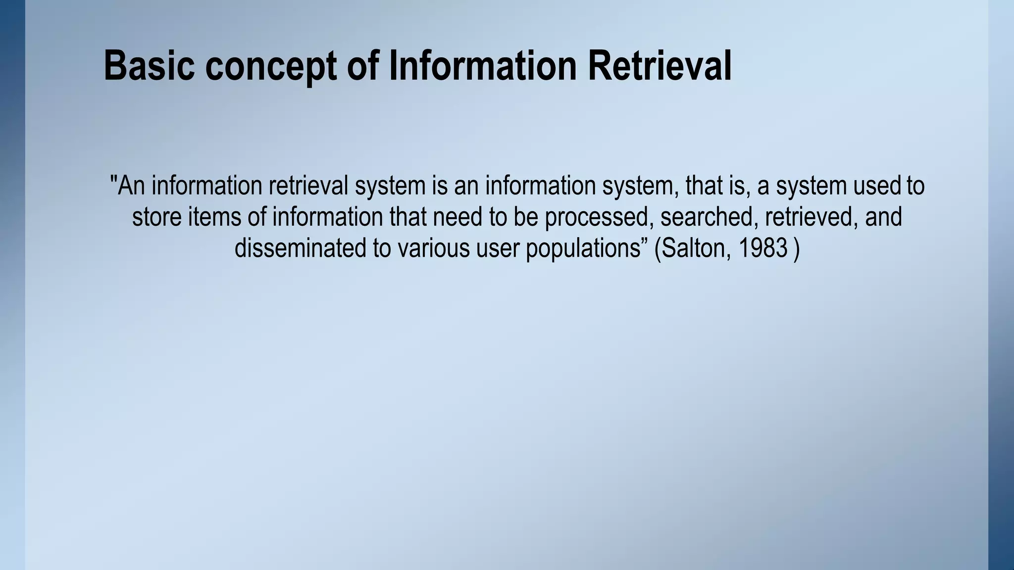 "An information retrieval system is an information system, that is, a system used to
store items of information that need to be processed, searched, retrieved, and
disseminated to various user populations” (Salton, 1983 )
Basic concept of Information Retrieval
 