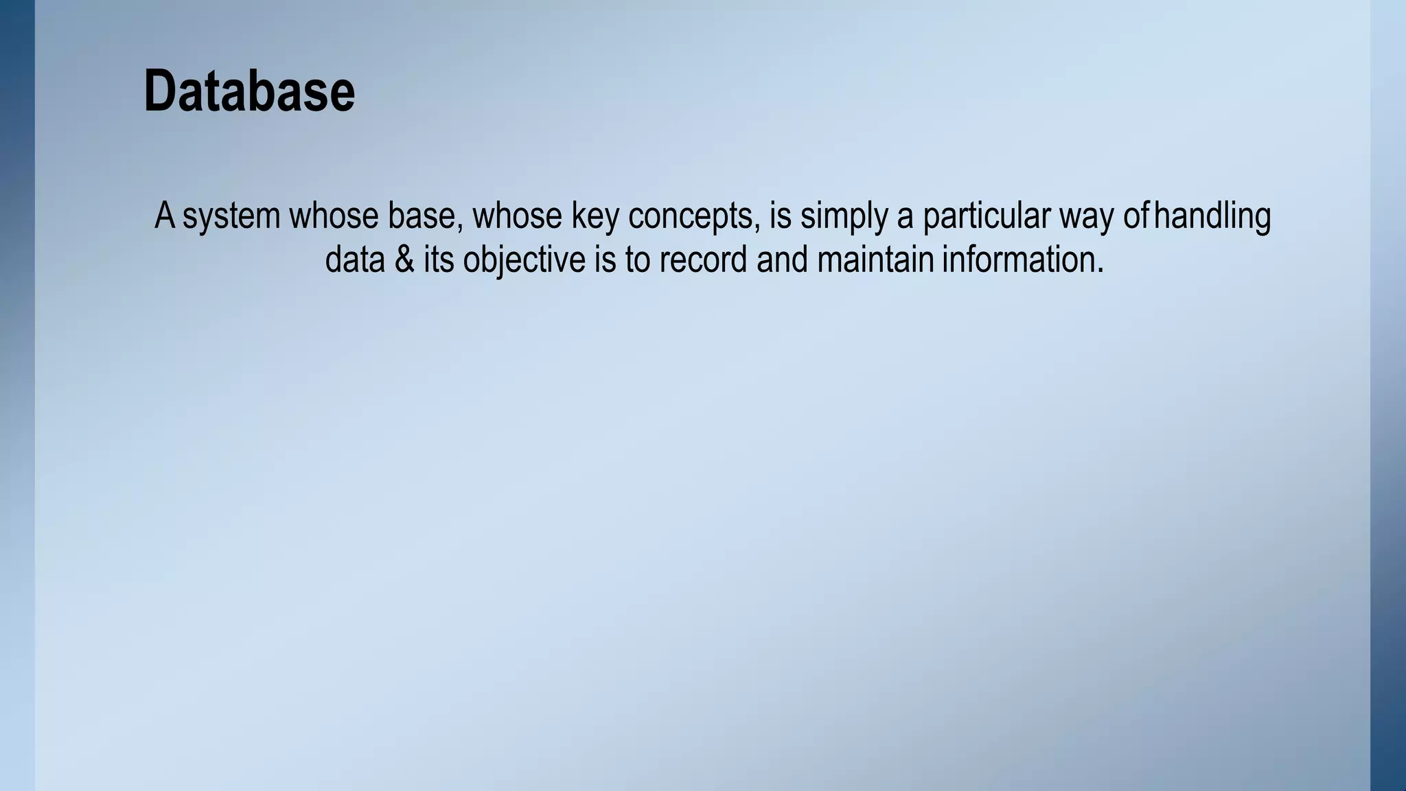 A system whose base, whose key concepts, is simply a particular way ofhandling
data & its objective is to record and maintain information.
Database
 