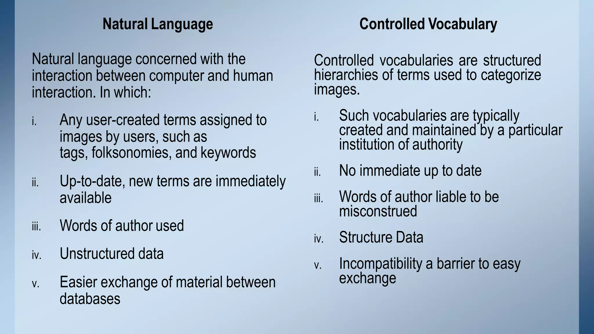 Natural Language
Natural language concerned with the
interaction between computer and human
interaction. In which:
iii.
i. Any user-created terms assigned to
images by users, such as
tags, folksonomies, and keywords
ii. Up-to-date, new terms are immediately
available
Words of author used
iv. Unstructured data
v. Easier exchange of material between
databases
Controlled Vocabulary
iii.
Controlled vocabularies are structured
hierarchies of terms used to categorize
images.
i. Such vocabularies are typically
created and maintained by a particular
institution of authority
ii. No immediate up to date
Words of author liable to be
misconstrued
iv. Structure Data
v. Incompatibility a barrier to easy
exchange
 