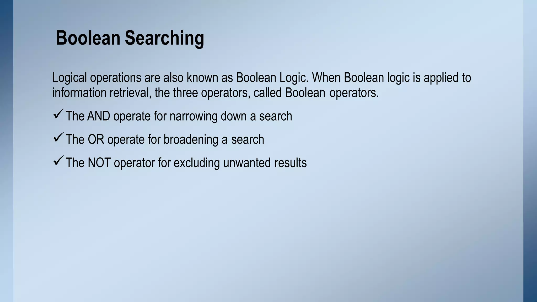 Logical operations are also known as Boolean Logic. When Boolean logic is applied to
information retrieval, the three operators, called Boolean operators.
The AND operate for narrowing down a search
The OR operate for broadening a search
The NOT operator for excluding unwanted results
Boolean Searching
 