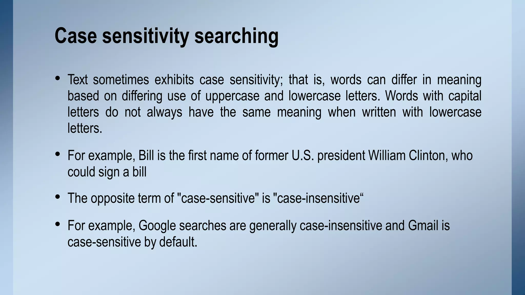 • Text sometimes exhibits case sensitivity; that is, words can differ in meaning
based on differing use of uppercase and lowercase letters. Words with capital
letters do not always have the same meaning when written with lowercase
letters.
• For example, Bill is the first name of former U.S. president William Clinton, who
could sign a bill
• The opposite term of "case-sensitive" is "case-insensitive“
• For example, Google searches are generally case-insensitive and Gmail is
case-sensitive by default.
Case sensitivity searching
 