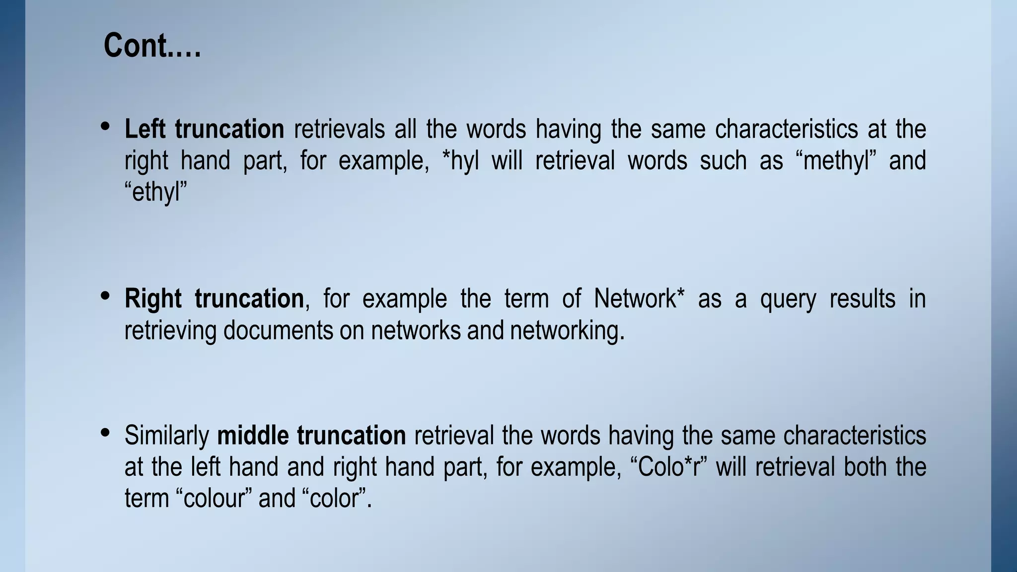 • Left truncation retrievals all the words having the same characteristics at the
right hand part, for example, *hyl will retrieval words such as “methyl” and
“ethyl”
• Right truncation, for example the term of Network* as a query results in
retrieving documents on networks and networking.
• Similarly middle truncation retrieval the words having the same characteristics
at the left hand and right hand part, for example, “Colo*r” will retrieval both the
term “colour” and “color”.
Cont.…
 