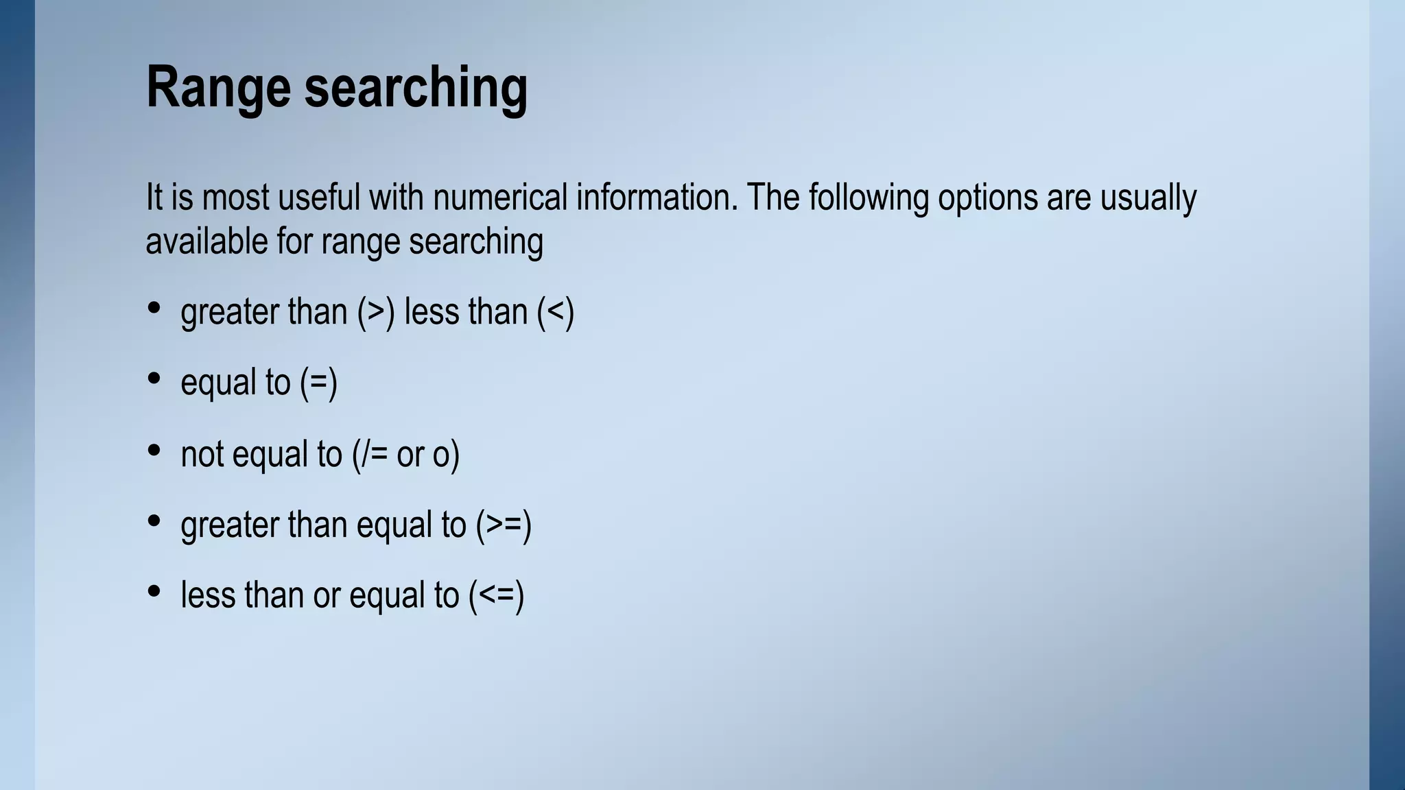 It is most useful with numerical information. The following options are usually
available for range searching
• greater than (>) less than (<)
• equal to (=)
• not equal to (/= or o)
• greater than equal to (>=)
• less than or equal to (<=)
Range searching
 