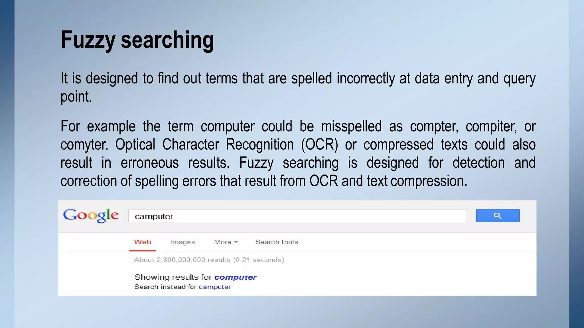 It is designed to find out terms that are spelled incorrectly at data entry and query
point.
For example the term computer could be misspelled as compter, compiter, or
comyter. Optical Character Recognition (OCR) or compressed texts could also
result in erroneous results. Fuzzy searching is designed for detection and
correction of spelling errors that result from OCR and text compression.
Fuzzy searching
 