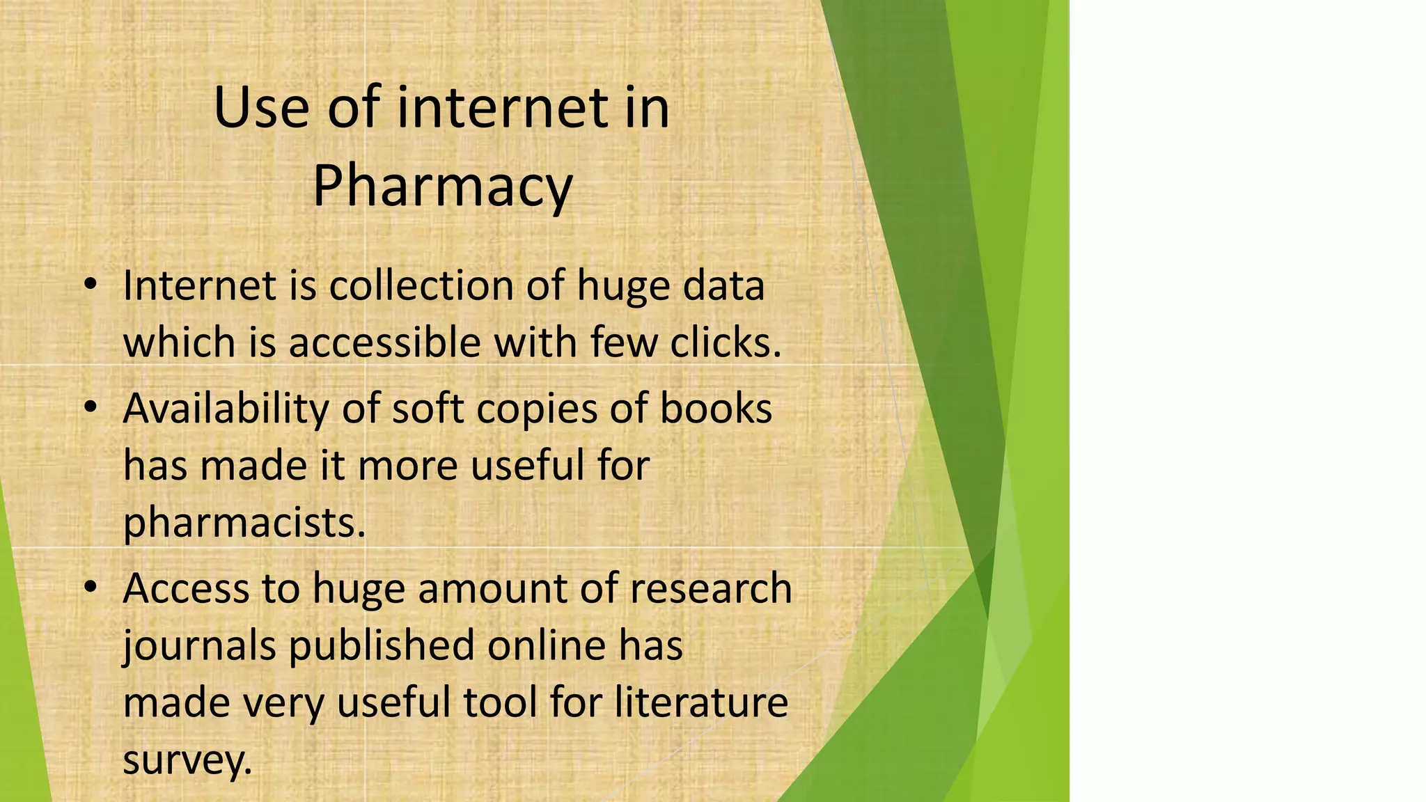 Use of internet in
Pharmacy
• Internet is collection of huge data
which is accessible with few clicks.
• Availability of soft copies of books
has made it more useful for
pharmacists.
• Access to huge amount of research
journals published online has
made very useful tool for literature
survey.
 