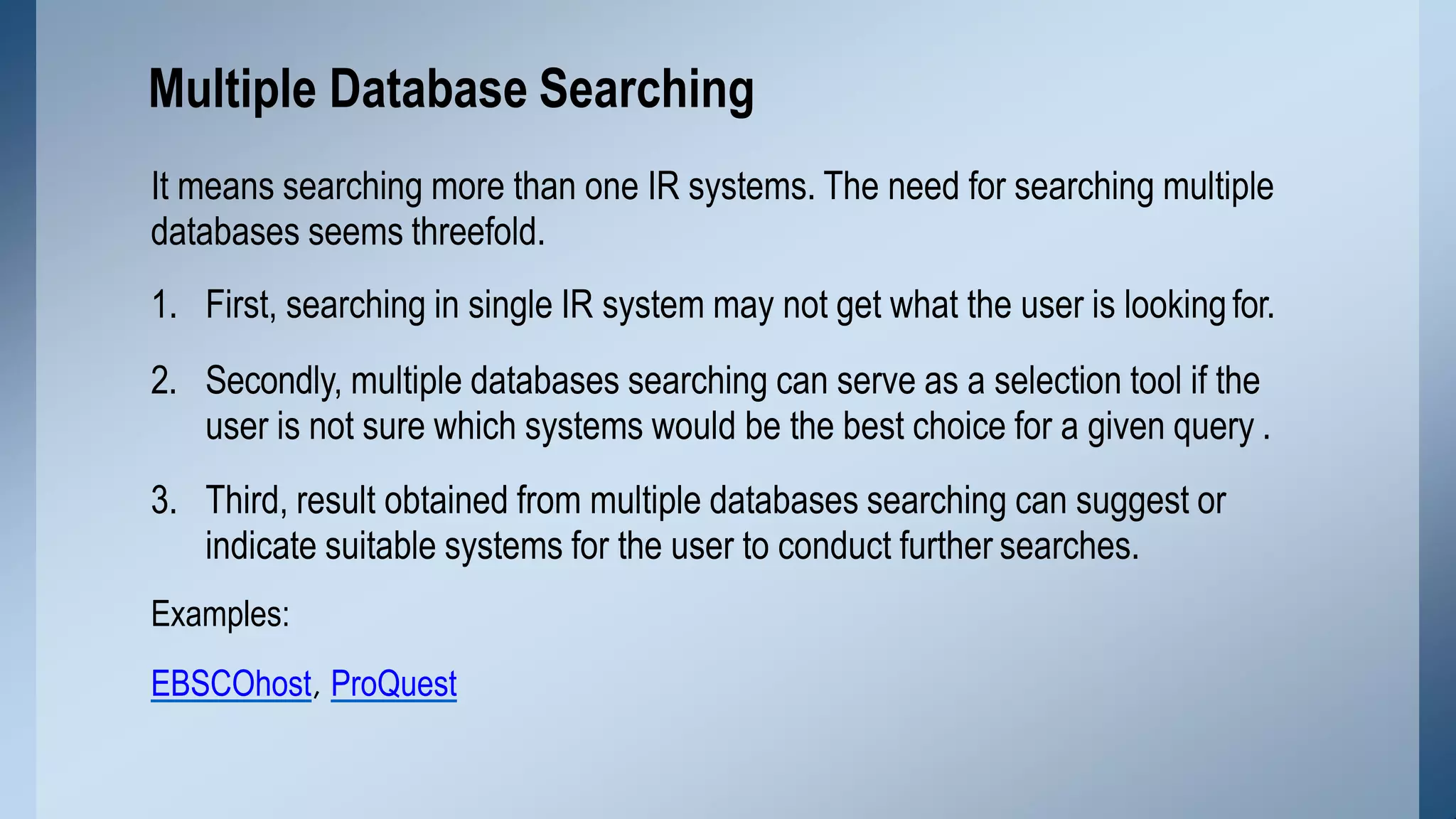 It means searching more than one IR systems. The need for searching multiple
databases seems threefold.
1. First, searching in single IR system may not get what the user is lookingfor.
2. Secondly, multiple databases searching can serve as a selection tool if the
user is not sure which systems would be the best choice for a given query .
3. Third, result obtained from multiple databases searching can suggest or
indicate suitable systems for the user to conduct further searches.
Examples:
EBSCOhost, ProQuest
Multiple Database Searching
 