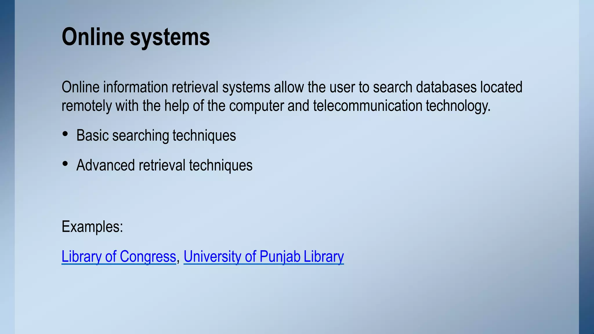 Online information retrieval systems allow the user to search databases located
remotely with the help of the computer and telecommunication technology.
• Basic searching techniques
• Advanced retrieval techniques
Examples:
Library of Congress, University of Punjab Library
Online systems
 