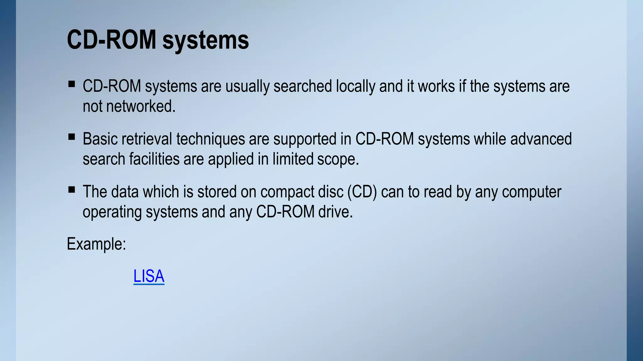 CD-ROM systems are usually searched locally and it works if the systems are
not networked.
 Basic retrieval techniques are supported in CD-ROM systems while advanced
search facilities are applied in limited scope.
 The data which is stored on compact disc (CD) can to read by any computer
operating systems and any CD-ROM drive.
Example:
LISA
CD-ROM systems
 