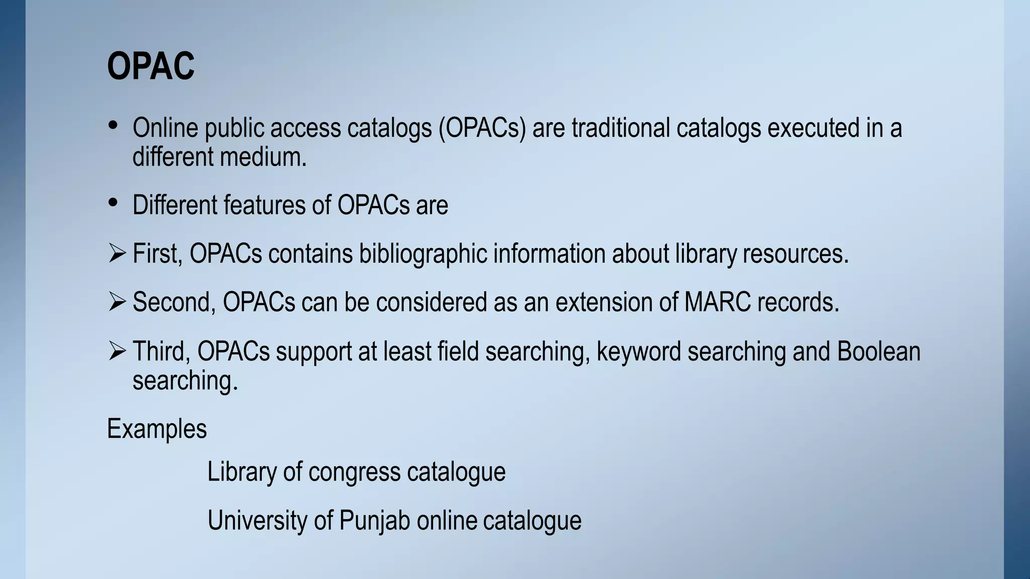 • Online public access catalogs (OPACs) are traditional catalogs executed in a
different medium.
• Different features of OPACs are
First, OPACs contains bibliographic information about library resources.
Second, OPACs can be considered as an extension of MARC records.
Third, OPACs support at least field searching, keyword searching and Boolean
searching.
Examples
Library of congress catalogue
University of Punjab online catalogue
OPAC
 